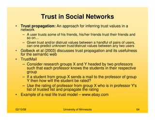02/10/08 University of Minnesota 64
Trust in Social Networks
• Trust propagation: An approach for inferring trust values in a
network
– A user trusts some of his friends, his/her friends trust their friends and
so on…
– Given trust and/or distrust values between a handful of pairs of users,
can one predict unknown trust/distrust values between any two users
• Golbeck et al (2003) discusses trust propagation and its usefulness
for the semantic web
• TrustMail
– Consider research groups X and Y headed by two professors
such that each professor knows the students in their respective
group
– If a student from group X sends a mail to the professor of group
Y then how will the student be rated?
– Use the rating of professor from group X who is in professor Y's
list of trusted list and propagate the rating
• Example of a real life trust model – www.ebay.com
 