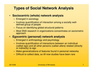 02/10/08 University of Minnesota 7
Types of Social Network Analysis
• Sociocentric (whole) network analysis
– Emerged in sociology
– Involves quantification of interaction among a socially well-
defined group of people
– Focus on identifying global structural patterns
– Most SNA research in organizations concentrates on sociometric
approach
• Egocentric (personal) network analysis
– Emerged in anthropology and psychology
– Involves quantification of interactions between an individual
(called ego) and all other persons (called alters) related (directly
or indirectly) to ego
– Make generalizations of features found in personal networks
– Difficult to collect data, so till now studies have been rare
 