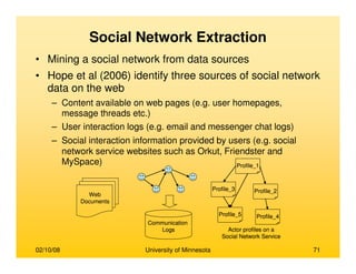 02/10/08 University of Minnesota 71
Social Network Extraction
• Mining a social network from data sources
• Hope et al (2006) identify three sources of social network
data on the web
– Content available on web pages (e.g. user homepages,
message threads etc.)
– User interaction logs (e.g. email and messenger chat logs)
– Social interaction information provided by users (e.g. social
network service websites such as Orkut, Friendster and
MySpace)
Web
Documents
Communication
Logs
Profile_3
Profile_1
Profile_5 Profile_4
Profile_2
Actor profiles on a
Social Network Service
Web
Documents
Communication
Logs
Communication
Logs
Profile_3
Profile_1
Profile_5 Profile_4
Profile_2
Actor profiles on a
Social Network Service
Profile_3
Profile_1
Profile_5 Profile_4
Profile_2
Actor profiles on a
Social Network Service
 