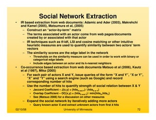 02/10/08 University of Minnesota 72
• IR based extraction from web documents: Adamic and Ader (2003), Makrehchi
and Kamel (2005), Matsumura et al, (2005)
– Construct an “actor-by-term” matrix
– The terms associated with an actor come from web pages/documents
created by or associated with that actor
– IR techniques such as tf-idf, LSI and cosine matching or other intuitive
heuristic measures are used to quantify similarity between two actors’ term
vectors
– The similarity scores are the edge label in the network
• Thresholds on the similarity measure can be used in order to work with binary or
categorical edge labels
• Include edges between an actor and its k-nearest neighbors
• Co-occurrence based extraction from web documents Matsuo et al (2006), Kautz
et al (1997), Mika (2005)
– For each pair of actors X and Y, issue queries of the form “X and Y”, “X or Y”,
“X” and “Y” using a search engine (such as Google) and record
corresponding number of hits
– Use the number of hits to quantify strength of social relation between X & Y
• Jaccard Coefficient – J(x,y) = (hitsX and Y) / (hitsX or Y)
• Overlap Coefficient – OC(x,y) = (hitsX and Y) / min{hitsX,hitsY}
• See (Matsuo 2006) for a discussion on other measures
– Expand the social network by iteratively adding more actors
• Query known actor X and extract unknown actors from first k hits
Social Network Extraction
 