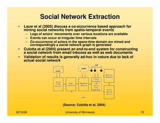 02/10/08 University of Minnesota 73
• Lauw et al (2005) discuss a co-occurrence based approach for
mining social networks from spatio-temporal events
– Logs of actors’ movements over various locations are available
– Events can occur at irregular time intervals
– Co-occurrence of actors in the space-time domain are mined and
correspondingly a social network graph is generated
• Culotta et al (2004) present an end-to-end system for constructing
a social network from email inboxes as well as web documents
• Validation of results is generally ad-hoc in nature due to lack of
actual social network
(Source: Culotta et al, 2004)
Social Network Extraction
 