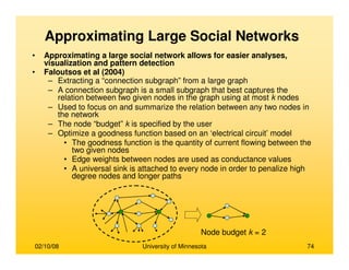 02/10/08 University of Minnesota 74
• Approximating a large social network allows for easier analyses,
visualization and pattern detection
• Faloutsos et al (2004)
– Extracting a “connection subgraph” from a large graph
– A connection subgraph is a small subgraph that best captures the
relation between two given nodes in the graph using at most k nodes
– Used to focus on and summarize the relation between any two nodes in
the network
– The node “budget” k is specified by the user
– Optimize a goodness function based on an ‘electrical circuit’ model
• The goodness function is the quantity of current flowing between the
two given nodes
• Edge weights between nodes are used as conductance values
• A universal sink is attached to every node in order to penalize high
degree nodes and longer paths
Node budget k = 2
Approximating Large Social Networks
 