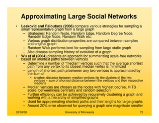 02/10/08 University of Minnesota 75
Approximating Large Social Networks
• Leskovic and Faloutsos (2006) compare various strategies for sampling a
small representative graph from a large graph
– Strategies: Random Node, Random Edge, Random Degree Node,
Random Edge Node, Random Walk etc.
– Various graph distribution properties are compared between samples
and original graph
– Random Walk performs best for sampling from large static graph
– Also discuss sampling history of evolution of a graph
• Wu et al (2004) presents an approach for summarizing scale-free networks
based on shortest paths between vertices
– Determine k number of “median” vertices such that the average shortest
path from any vertex to its closest median vertex is minimized
– Length of shortest path p between any two vertices is approximated by
the sum of
• shortest distance between median vertices for the clusters of the two
vertices + sum of shortest distance between the vertices and their respective
medians
– Median vertices are chosen as the nodes with highest degree, HITS
score, betweenness centrality and random selection
– Further efficiency can be achieved by recursively clustering a graph and
working with a hierarchy of simplified graphs
– Used for approximating shortest paths and their lengths for large graphs
– Around 20% error observed for querying a graph one magnitude smaller
 