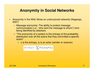 02/10/08 University of Minnesota 77
Anonymity in Social Networks
• Anonymity in the Wild: Mixes on unstructured networks (Nagaraja,
2007)
– Message anonymity: The ability to protect message
communication (i.e., “who sent the message to whom”) from
being identified by attackers
– “The anonymity of a system is the entropy of the probability
distribution over all the actors that they committed a specific
action”
• ε is the entropy, αi is an actor (sender or receiver)
 