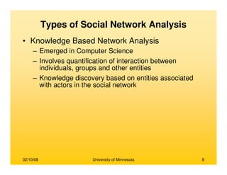 02/10/08 University of Minnesota 8
Types of Social Network Analysis
• Knowledge Based Network Analysis
– Emerged in Computer Science
– Involves quantification of interaction between
individuals, groups and other entities
– Knowledge discovery based on entities associated
with actors in the social network
 