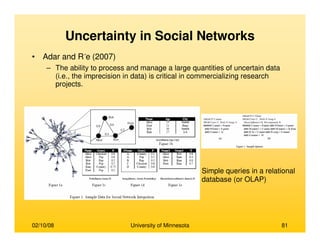 02/10/08 University of Minnesota 81
Uncertainty in Social Networks
• Adar and R´e (2007)
– The ability to process and manage a large quantities of uncertain data
(i.e., the imprecision in data) is critical in commercializing research
projects.
Simple queries in a relational
database (or OLAP)
 