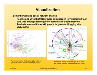 02/10/08 University of Minnesota 82
Visualization
• Semantic web and social network analysis
– Paolillo and Wright (2005) provide an approach to visualizing FOAF
data that employs techniques of quantitative Social Network
Analysis to reveal the workings of a large-scale blogging site,
LiveJournal
Relation of interest clusters to groups of actors
with shared interests (Paolillo and Wright, 2005)
Plot of nine interest clusters along the first two
principal clusters (Paolillo and Wright, 2005)
 