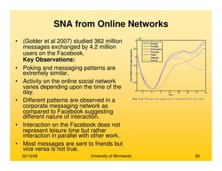 02/10/08 University of Minnesota 85
SNA from Online Networks
• (Golder et al 2007) studied 362 million
messages exchanged by 4.2 million
users on the Facebook.
Key Observations:
• Poking and messaging patterns are
extremely similar.
• Activity on the online social network
varies depending upon the time of the
day.
• Different patterns are observed in a
corporate messaging network as
compared to Facebook suggesting
different nature of interaction.
• Interaction on the Facebook does not
represent leisure time but rather
interaction in parallel with other work.
• Most messages are sent to friends but
vice versa is not true.
 