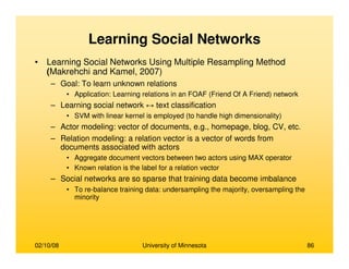 02/10/08 University of Minnesota 86
Learning Social Networks
• Learning Social Networks Using Multiple Resampling Method
(Makrehchi and Kamel, 2007)
– Goal: To learn unknown relations
• Application: Learning relations in an FOAF (Friend Of A Friend) network
– Learning social network ↔ text classification
• SVM with linear kernel is employed (to handle high dimensionality)
– Actor modeling: vector of documents, e.g., homepage, blog, CV, etc.
– Relation modeling: a relation vector is a vector of words from
documents associated with actors
• Aggregate document vectors between two actors using MAX operator
• Known relation is the label for a relation vector
– Social networks are so sparse that training data become imbalance
• To re-balance training data: undersampling the majority, oversampling the
minority
 