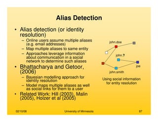 02/10/08 University of Minnesota 87
Alias Detection
• Alias detection (or identity
resolution)
– Online users assume multiple aliases
(e.g. email addresses)
– Map multiple aliases to same entity
– Approaches leverage information
about communication in a social
network to determine such aliases
• Bhattacharya and Getoor,
(2006)
– Bayesian modelling approach for
identity resolution
– Model maps multiple aliases as well
as social links for them to a user
• Related Work: Hill (2003), Malin
(2005), Holzer et al (2005)
joe
john.smith
john.doe
john.?
Using social information
for entity resolution
 