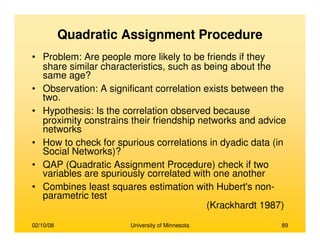 02/10/08 University of Minnesota 89
Quadratic Assignment Procedure
• Problem: Are people more likely to be friends if they
share similar characteristics, such as being about the
same age?
• Observation: A significant correlation exists between the
two.
• Hypothesis: Is the correlation observed because
proximity constrains their friendship networks and advice
networks
• How to check for spurious correlations in dyadic data (in
Social Networks)?
• QAP (Quadratic Assignment Procedure) check if two
variables are spuriously correlated with one another
• Combines least squares estimation with Hubert's non-
parametric test
(Krackhardt 1987)
 