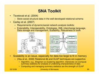 02/10/08 University of Minnesota 90
SNA Toolkit
• Tsvetovat et al. (2004)
– Store social structure data in the well-developed relational schema
• Carley et al. (2007)
– Requirements of dynamic/social network analysis toolkits:
– Extensibility, Interoperability, Ontologies, XML interchange language,
Data storage and management, Scalability, Robustness of tools
• Scalability is an issue, especially for data too large to fit in memory
– (Hsu et al., 2008) Relational db and OLAP techniques are supportive
• Algorithm, e.g., Bregman co-clustering algorithm, intensively (re-)compute
summary statistics for analysis of underlying characteristics of data
• Computing and managing summary statistics are the strength of OLAP
 
