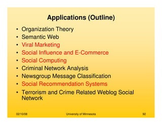02/10/08 University of Minnesota 92
Applications (Outline)
• Organization Theory
• Semantic Web
• Viral Marketing
• Social Influence and E-Commerce
• Social Computing
• Criminal Network Analysis
• Newsgroup Message Classification
• Social Recommendation Systems
• Terrorism and Crime Related Weblog Social
Network
 