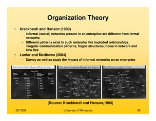 02/10/08 University of Minnesota 93
Organization Theory
• Krackhardt and Hanson (1993)
– Informal (social) networks present in an enterprise are different from formal
networks
– Different patterns exist in such networks like imploded relationships,
irregular communication patterns, fragile structures, holes in network and
bow ties
• Lonier and Matthews (2004)
– Survey as well as study the impact of informal networks on an enterprise
(Source: Krackhardt and Hanson,1993)
 
