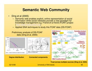 02/10/08 University of Minnesota 95
Semantic Web Community
• Ding et al (2005)
– Semantic web enables explicit, online representation of social
information while social networks provide a new paradigm for
knowledge management e.g. Friend-of-a-friend (FOAF) project
(http://www.foaf-project.org)
– Applied SNA techniques to study this FOAF data (DS-FOAF)
Trust across multiple sources (Ding et al, 2005)
Preliminary analysis of DS-FOAF
data (Ding et al, 2005)
Degree distribution Connected components
 