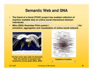 02/10/08 University of Minnesota 96
Semantic Web and SNA
• The friend of a friend (FOAF) project has enabled collection of
machine readable data on online social interactions between
individuals. http://www.foaf-project.org
• Mika (2005) illustrates Flink system (http://flink.semanticweb.org/) for
extraction, aggregation and visualization of online social network.
The Sun never sets under the Semantic
Web: the network of semantic web
researchers across globe (Mika, 2005)
Snapshot of clusters
(http://flink.semanticweb.org/)
 