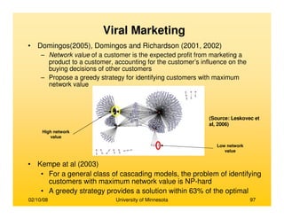 02/10/08 University of Minnesota 97
• Domingos(2005), Domingos and Richardson (2001, 2002)
– Network value of a customer is the expected profit from marketing a
product to a customer, accounting for the customer’s influence on the
buying decisions of other customers
– Propose a greedy strategy for identifying customers with maximum
network value
• Kempe at al (2003)
• For a general class of cascading models, the problem of identifying
customers with maximum network value is NP-hard
• A greedy strategy provides a solution within 63% of the optimal
Viral Marketing
(Source: Leskovec et
al, 2006)
High network
value
Low network
value
 