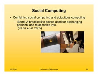 02/10/08 University of Minnesota 99
Social Computing
• Combining social computing and ubiquitous computing
– iBand: A bracelet like device used for exchanging
personal and relationship info.
(Kanis et al. 2005)
 