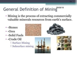 General Definition of Mining
• Mining is the process of extracting commercially
valuable minerals resources from earth’s surface.
• -Stones
• -Ores
• -Solid Fuels
• -Crude Oil
 Surface Mining
 Subsurface mining
09/06/18
11
 