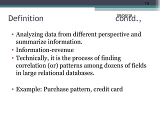 Definition contd.,
• Analyzing data from different perspective and
summarize information.
• Information-revenue
• Technically, it is the process of finding
correlation (or) patterns among dozens of fields
in large relational databases.
• Example: Purchase pattern, credit card
09/06/18
14
 
