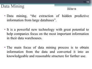 Data Mining
• Data mining, “the extraction of hidden predictive
information from large databases”.
• It is a powerful new technology with great potential to
help companies focus on the most important information
in their data warehouses.
• The main focus of data mining process is to obtain
information from the data and converted it into an
knowledgeable and reasonable structure for further use.
09/04/18
15
09/06/18
15
 
