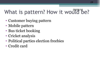 What is pattern? How it would be?
• Customer buying pattern
• Mobile pattern
• Bus ticket booking
• Cricket analysis
• Political parties election freebies
• Credit card
09/06/18
24
 
