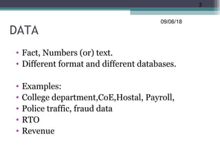DATA
• Fact, Numbers (or) text.
• Different format and different databases.
• Examples:
• College department,CoE,Hostal, Payroll,
• Police traffic, fraud data
• RTO
• Revenue
09/06/18
3
 