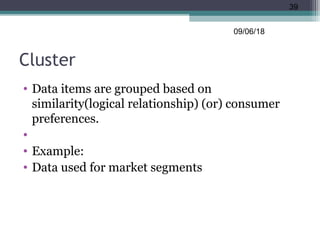 Cluster
• Data items are grouped based on
similarity(logical relationship) (or) consumer
preferences.
•
• Example:
• Data used for market segments
09/06/18
39
 
