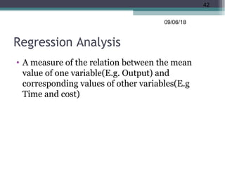 Regression Analysis
• A measure of the relation between the mean
value of one variable(E.g. Output) and
corresponding values of other variables(E.g
Time and cost)
09/06/18
42
 