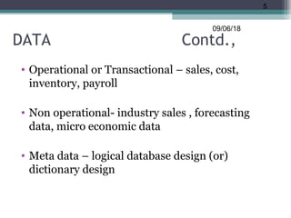 DATA Contd.,
• Operational or Transactional – sales, cost,
inventory, payroll
• Non operational- industry sales , forecasting
data, micro economic data
• Meta data – logical database design (or)
dictionary design
09/06/18
5
 