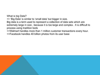 What is big Data?
=> ‘Big Data’ is similar to ‘small data’ but bigger in size.
Big data is a term used to represent a collection of data sets which are
extremely large in size , because it is too large and complex . It is difficult to
process using tradition tools
=>Walmart handles more than 1 million customer transactions every hour.
=>Facebook handles 40 billion photos from its user base
 