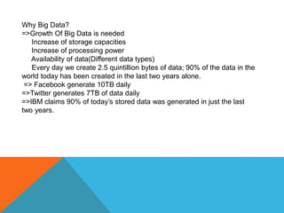 Why Big Data?
=>Growth Of Big Data is needed
Increase of storage capacities
Increase of processing power
Availability of data(Different data types)
Every day we create 2.5 quintillion bytes of data; 90% of the data in the
world today has been created in the last two years alone.
=> Facebook generate 10TB daily
=>Twitter generates 7TB of data daily
=>IBM claims 90% of today’s stored data was generated in just the last
two years.
 