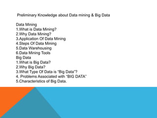 Preliminary Knowledge about Data mining & Big Data
Data Mining
1.What is Data Mining?
2.Why Data Mining?
3.Application Of Data Mining
4.Steps Of Data Mining
5.Data Warehousing
6.Data Mining Tools
Big Data
1.What is Big Data?
2.Why Big Data?
3.What Type Of Data is “Big Data”?
4. Problems Associated with “BIG DATA”
5.Characteristics of Big Data.
 