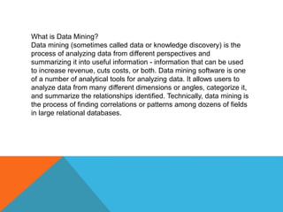 What is Data Mining?
Data mining (sometimes called data or knowledge discovery) is the
process of analyzing data from different perspectives and
summarizing it into useful information - information that can be used
to increase revenue, cuts costs, or both. Data mining software is one
of a number of analytical tools for analyzing data. It allows users to
analyze data from many different dimensions or angles, categorize it,
and summarize the relationships identified. Technically, data mining is
the process of finding correlations or patterns among dozens of fields
in large relational databases.
 