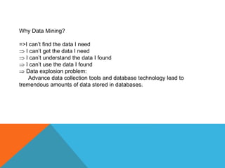 Why Data Mining?
=>I can’t find the data I need
 I can’t get the data I need
 I can’t understand the data I found
 I can’t use the data I found
 Data explosion problem:
Advance data collection tools and database technology lead to
tremendous amounts of data stored in databases.
 