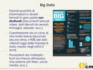 o Grandi quantità di
informazioni in diversi
formati in gran parte non
strutturati (documenti testuali,
video, dati rilevati da sensori,
immagini, dataset, ecc.)
o Caratterizzate da un ciclo di
vita molto breve (secondo
alcune stime, il 90% dei dati
utilizzati oggi dalle imprese è
stato creato negli ultimi 2
anni).
o Provenienti da molteplici
fonti sia interne all'impresa
che esterne (siti Web, social
media, ecc.),
Big Data
 