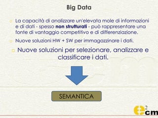 o La capacità di analizzare un'elevata mole di informazioni
e di dati - spesso non strutturati - può rappresentare una
fonte di vantaggio competitivo e di differenziazione.
o Nuove soluzioni HW + SW per immagazzinare i dati.
o Nuove soluzioni per selezionare, analizzare e
classificare i dati.
Big Data
SEMANTICA
 
