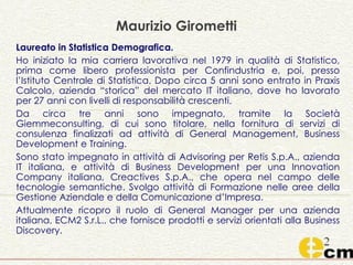 Maurizio Girometti
Laureato in Statistica Demografica.
Ho iniziato la mia carriera lavorativa nel 1979 in qualità di Statistico,
prima come libero professionista per Confindustria e, poi, presso
l’Istituto Centrale di Statistica. Dopo circa 5 anni sono entrato in Praxis
Calcolo, azienda “storica” del mercato IT italiano, dove ho lavorato
per 27 anni con livelli di responsabilità crescenti.
Da circa tre anni sono impegnato, tramite la Società
Giemmeconsulting, di cui sono titolare, nella fornitura di servizi di
consulenza finalizzati ad attività di General Management, Business
Development e Training.
Sono stato impegnato in attività di Advisoring per Retis S.p.A., azienda
IT italiana, e attività di Business Development per una Innovation
Company italiana, Creactives S.p.A., che opera nel campo delle
tecnologie semantiche. Svolgo attività di Formazione nelle aree della
Gestione Aziendale e della Comunicazione d’Impresa.
Attualmente ricopro il ruolo di General Manager per una azienda
italiana, ECM2 S.r.L., che fornisce prodotti e servizi orientati alla Business
Discovery.
 