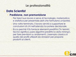 Le professionalità
o Data Scientist
• Predizione, non premonizione
o Per fare il suo lavoro si serve di tecnologia, matematica
e statistica per presentare dati che formulano un'ipotesi.
o Una volta terminato, il lavoro servirà a supportare le
conclusioni di chi nell'azienda ha potere decisionale.
o Ecco perché il Ds fornisce elementi predittivi ("in termini
tecnici significa usare algoritmi predittivi e data mining"),
per fare previsioni su andamenti. L'esempio classico è
quello dei profili utilizzati da Amazon per proporre
prodotti ai clienti.
 