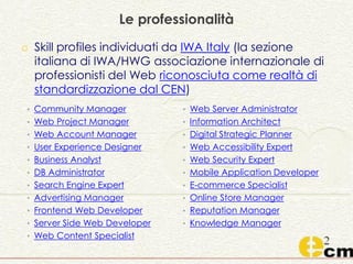 Le professionalità
o Skill profiles individuati da IWA Italy (la sezione
italiana di IWA/HWG associazione internazionale di
professionisti del Web riconosciuta come realtà di
standardizzazione dal CEN)
• Community Manager
• Web Project Manager
• Web Account Manager
• User Experience Designer
• Business Analyst
• DB Administrator
• Search Engine Expert
• Advertising Manager
• Frontend Web Developer
• Server Side Web Developer
• Web Content Specialist
• Web Server Administrator
• Information Architect
• Digital Strategic Planner
• Web Accessibility Expert
• Web Security Expert
• Mobile Application Developer
• E-commerce Specialist
• Online Store Manager
• Reputation Manager
• Knowledge Manager
 