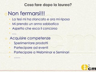 Cosa fare dopo la laurea?
oNon fermarsi!!!
• La tesi mi ha stancato e ora mi riposo
• Mi prendo un anno sabbatico
• Aspetto che esca il concorso
• ….
o Acquisire competenze
• Sperimentare prodotti
• Partecipare ad eventi
• Partecipare a Webminar e Seminari
• ……
 