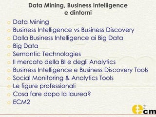Data Mining, Business Intelligence
e dintorni
o Data Mining
o Business Intelligence vs Business Discovery
o Dalla Business Intelligence ai Big Data
o Big Data
o Semantic Technologies
o Il mercato della BI e degli Analytics
o Business Intelligence e Business Discovery Tools
o Social Monitoring & Analytics Tools
o Le figure professionali
o Cosa fare dopo la laurea?
o ECM2
 