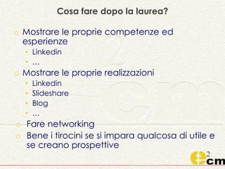 Cosa fare dopo la laurea?
o Mostrare le proprie competenze ed
esperienze
• Linkedin
• …
o Mostrare le proprie realizzazioni
• Linkedin
• Slideshare
• Blog
• …
o Fare networking
o Bene i tirocini se si impara qualcosa di utile e
se creano prospettive
 