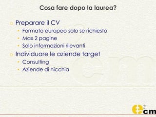 Cosa fare dopo la laurea?
o Preparare il CV
• Formato europeo solo se richiesto
• Max 2 pagine
• Solo informazioni rilevanti
o Individuare le aziende target
• Consulting
• Aziende di nicchia
 