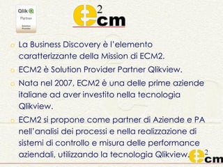 o La Business Discovery è l’elemento
caratterizzante della Mission di ECM2.
o ECM2 è Solution Provider Partner Qlikview.
o Nata nel 2007, ECM2 è una delle prime aziende
italiane ad aver investito nella tecnologia
Qlikview.
o ECM2 si propone come partner di Aziende e PA
nell’analisi dei processi e nella realizzazione di
sistemi di controllo e misura delle performance
aziendali, utilizzando la tecnologia Qlikview.
 