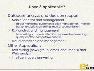 Dove è applicabile?
o Database analysis and decision support
• Market analysis and management
o Target marketing, customer relation management, market
basket analysis, cross selling, market segmentation
• Risk analysis and management
o Forecasting, customer retention, improved underwriting,
quality control, competitive analysis
• Fraud detection and management
o Other Applications
• Text mining (news group, email, documents) and
Web analysis.
• Intelligent query answering
 
