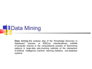 Data Mining
Data mining (the analysis step of the "Knowledge Discovery in
Databases" process, or KDD),an interdisciplinary subfield
of computer science, is the computational process of discovering
patterns in large data sets involving methods at the intersection
of artificial intelligence, machine learning, statistics, and database
systems
 