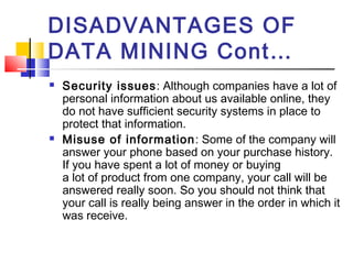 DISADVANTAGES OF
DATA MINING Cont…
 Security issues: Although companies have a lot of
personal information about us available online, they
do not have sufficient security systems in place to
protect that information. 
 Misuse of information: Some of the company will
answer your phone based on your purchase history.
If you have spent a lot of money or buying
a lot of product from one company, your call will be
answered really soon. So you should not think that
your call is really being answer in the order in which it
was receive.
 