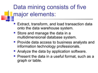Data mining consists of five
major elements:
 Extract, transform, and load transaction data
onto the data warehouse system.
 Store and manage the data in a
multidimensional database system.
 Provide data access to business analysts and
information technology professionals.
 Analyze the data by application software.
 Present the data in a useful format, such as a
graph or table.
 