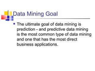 Data Mining Goal
 The ultimate goal of data mining is
prediction - and predictive data mining
is the most common type of data mining
and one that has the most direct
business applications.
 
